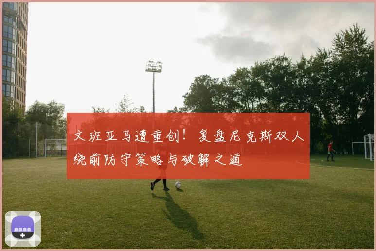 文班亚马遭重创！复盘尼克斯双人绕前防守策略与破解之道