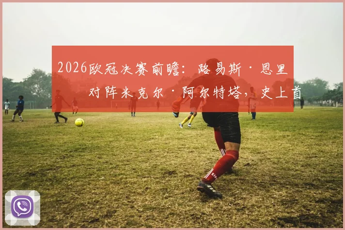 2026欧冠决赛前瞻：路易斯·恩里克对阵米克尔·阿尔特塔，史上首次西班牙主帅内战全解析，附战术风格与交锋看点