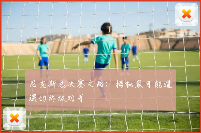 尼克斯总决赛之路：揭秘最可能遭遇的终极对手