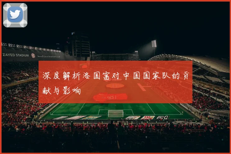 深度解析洛国富对中国国家队的贡献与影响
