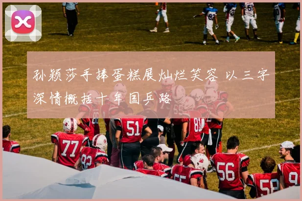 孙颖莎手捧蛋糕展灿烂笑容 以三字深情概括十年国乒路
