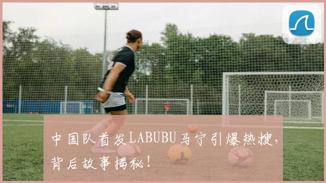 中国队首发LABUBU马宁引爆热搜，背后故事揭秘！