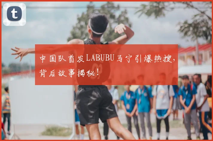 中国队首发LABUBU马宁引爆热搜，背后故事揭秘！