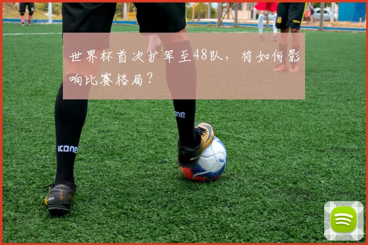 世界杯首次扩军至48队，将如何影响比赛格局？