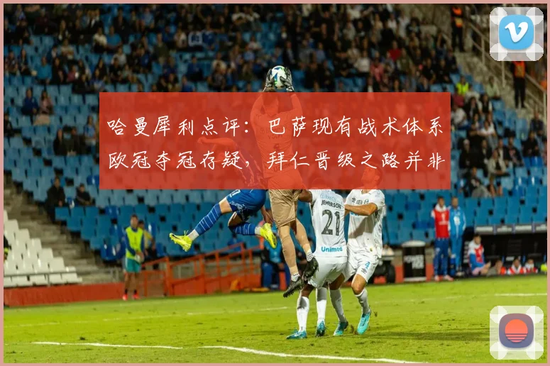 哈曼犀利点评：巴萨现有战术体系欧冠夺冠存疑，拜仁晋级之路并非坦途