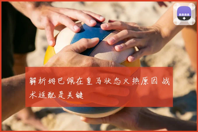 解析姆巴佩在皇马状态火热原因 战术适配是关键