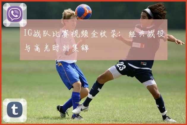 IG战队比赛视频全收录：经典战役与高光时刻集锦