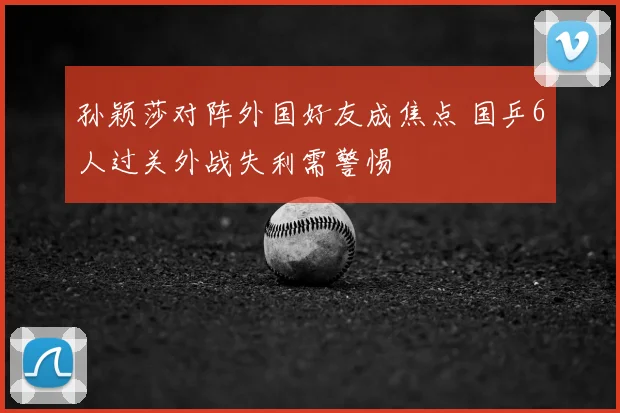 孙颖莎对阵外国好友成焦点 国乒6人过关外战失利需警惕