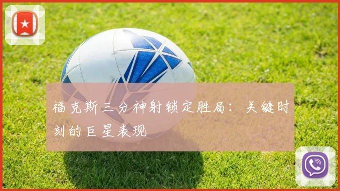 福克斯三分神射锁定胜局：关键时刻的巨星表现