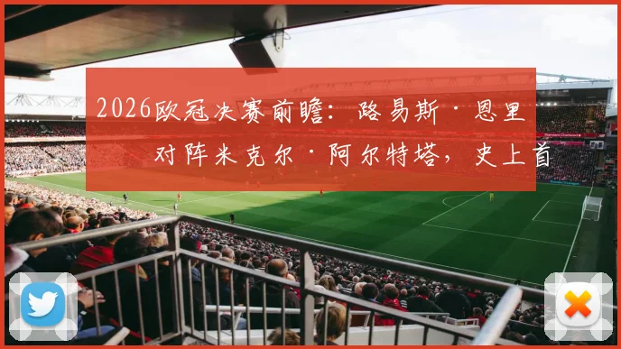 2026欧冠决赛前瞻：路易斯·恩里克对阵米克尔·阿尔特塔，史上首次西班牙主帅内战全解析，附战术风格与交锋看点