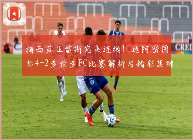 梅西苏亚雷斯完美连线！迈阿密国际4-2多伦多FC比赛解析与精彩集锦