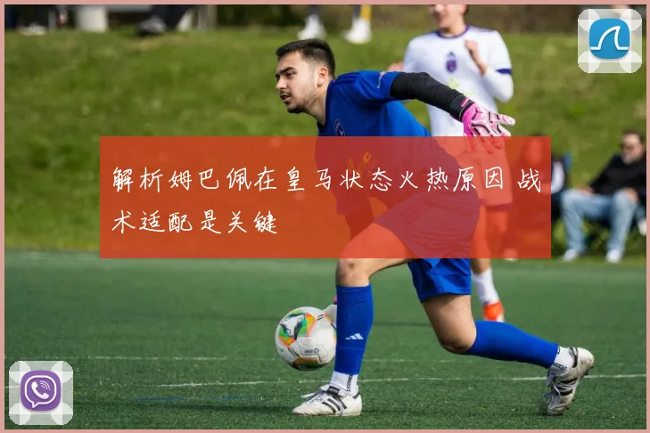 解析姆巴佩在皇马状态火热原因 战术适配是关键