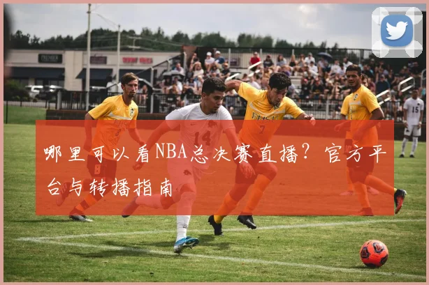 哪里可以看NBA总决赛直播？官方平台与转播指南