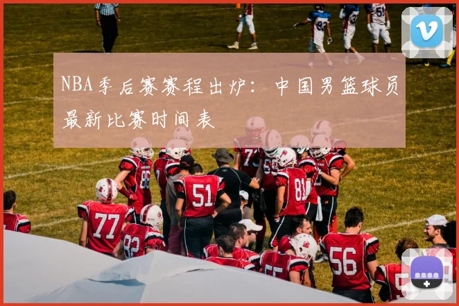NBA季后赛赛程出炉：中国男篮球员最新比赛时间表